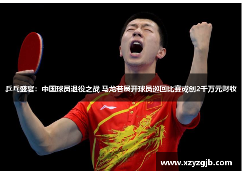 乒乓盛宴：中国球员退役之战 马龙若展开球员巡回比赛或创2千万元财收